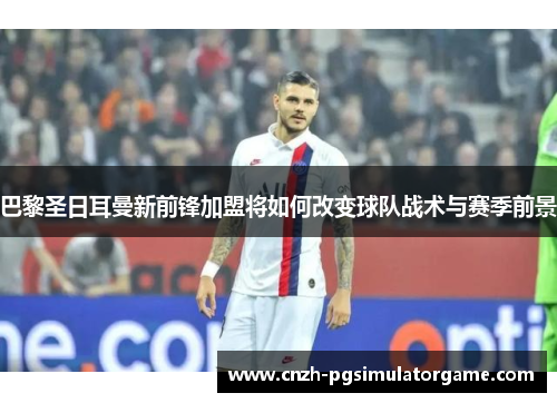 巴黎圣日耳曼新前锋加盟将如何改变球队战术与赛季前景