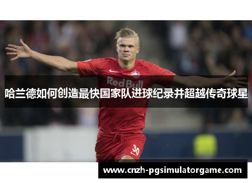 哈兰德如何创造最快国家队进球纪录并超越传奇球星