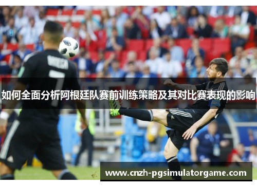 如何全面分析阿根廷队赛前训练策略及其对比赛表现的影响
