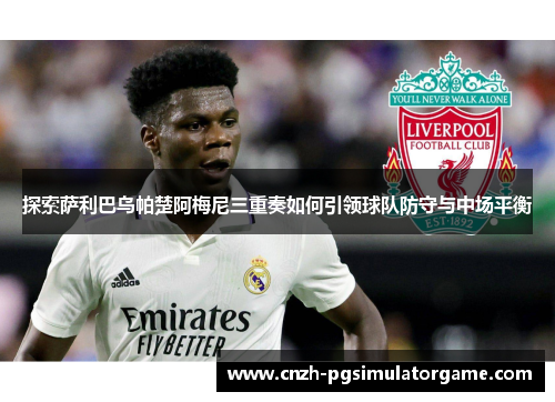 探索萨利巴乌帕楚阿梅尼三重奏如何引领球队防守与中场平衡