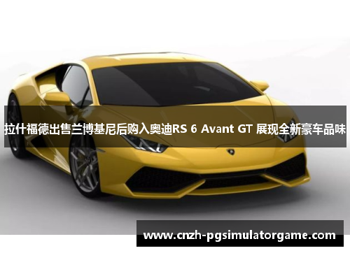 拉什福德出售兰博基尼后购入奥迪RS 6 Avant GT 展现全新豪车品味