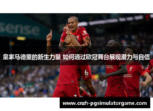 皇家马德里的新生力量 如何通过欧冠舞台展现潜力与自信