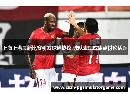 上海上港最新比赛引发球迷热议 球队表现成焦点讨论话题