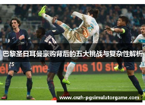 巴黎圣日耳曼豪购背后的五大挑战与复杂性解析