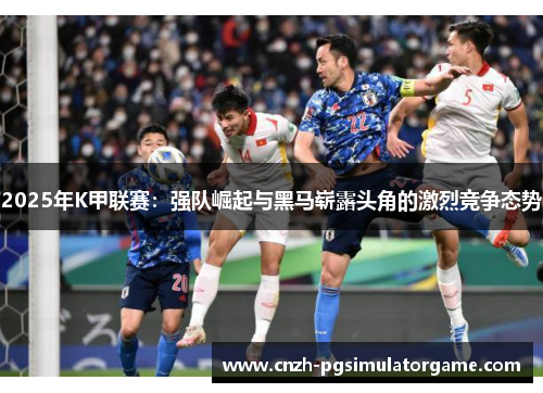 2025年K甲联赛：强队崛起与黑马崭露头角的激烈竞争态势