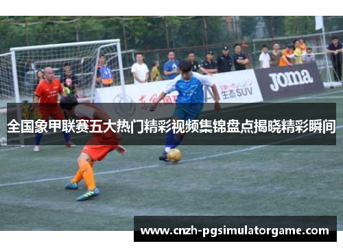 全国象甲联赛五大热门精彩视频集锦盘点揭晓精彩瞬间