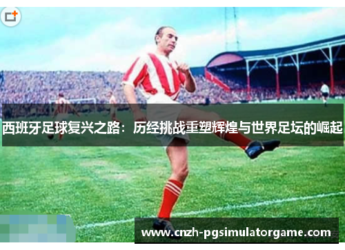 西班牙足球复兴之路：历经挑战重塑辉煌与世界足坛的崛起