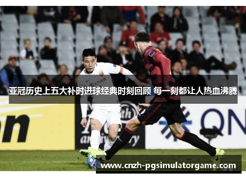 亚冠历史上五大补时进球经典时刻回顾 每一刻都让人热血沸腾
