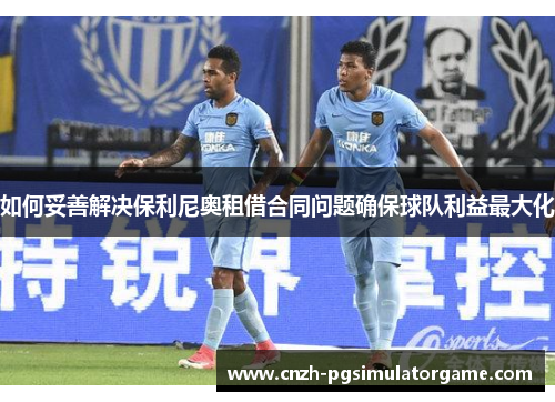 如何妥善解决保利尼奥租借合同问题确保球队利益最大化