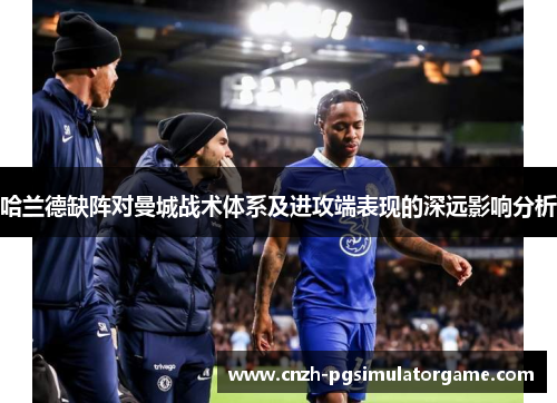 哈兰德缺阵对曼城战术体系及进攻端表现的深远影响分析