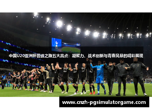 中国U20亚洲杯晋级之路五大亮点：凝聚力、战术创新与青春风暴的精彩展现