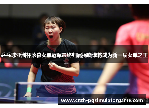 乒乓球亚洲杯落幕女单冠军最终归属揭晓谁将成为新一届女单之王