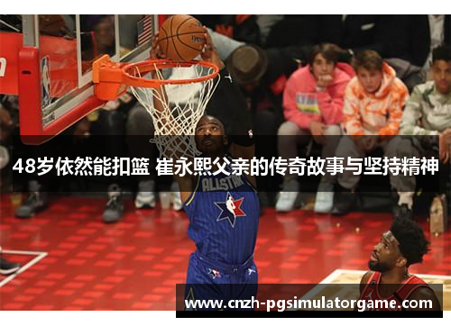 48岁依然能扣篮 崔永熙父亲的传奇故事与坚持精神