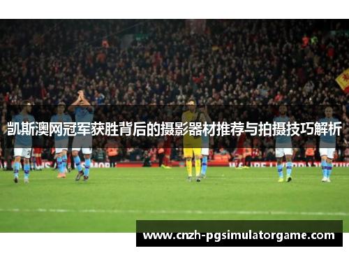 凯斯澳网冠军获胜背后的摄影器材推荐与拍摄技巧解析