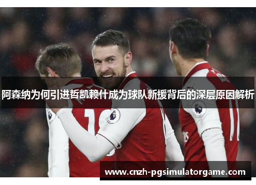 阿森纳为何引进哲凯赖什成为球队新援背后的深层原因解析