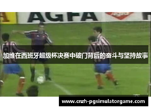 加维在西班牙超级杯决赛中破门背后的奋斗与坚持故事