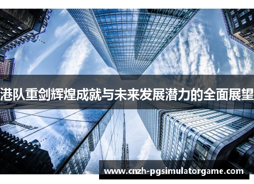 港队重剑辉煌成就与未来发展潜力的全面展望