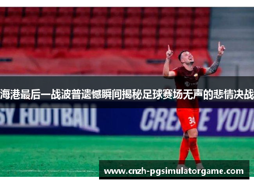 海港最后一战波普遗憾瞬间揭秘足球赛场无声的悲情决战