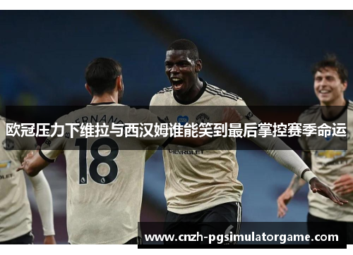 欧冠压力下维拉与西汉姆谁能笑到最后掌控赛季命运