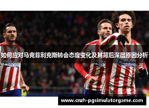 如何应对马竞菲利克斯转会态度变化及其背后深层原因分析