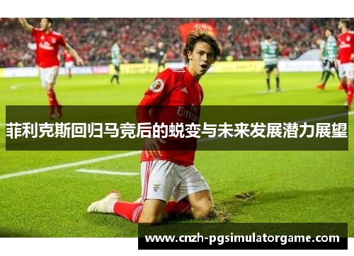 菲利克斯回归马竞后的蜕变与未来发展潜力展望