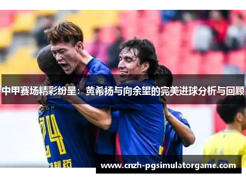 中甲赛场精彩纷呈：黄希扬与向余望的完美进球分析与回顾