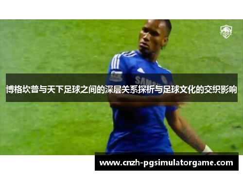 博格坎普与天下足球之间的深层关系探析与足球文化的交织影响