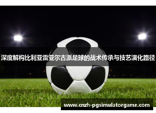 深度解构比利亚雷亚尔古派足球的战术传承与技艺演化路径