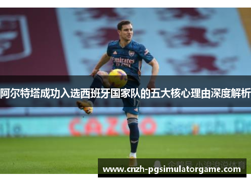 阿尔特塔成功入选西班牙国家队的五大核心理由深度解析