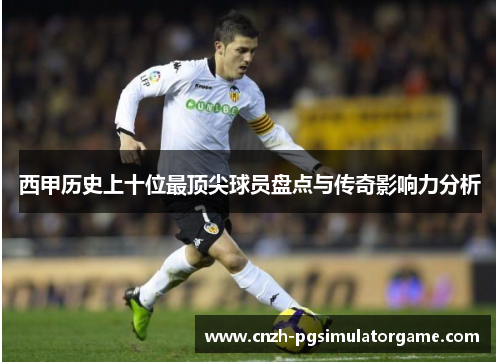 西甲历史上十位最顶尖球员盘点与传奇影响力分析