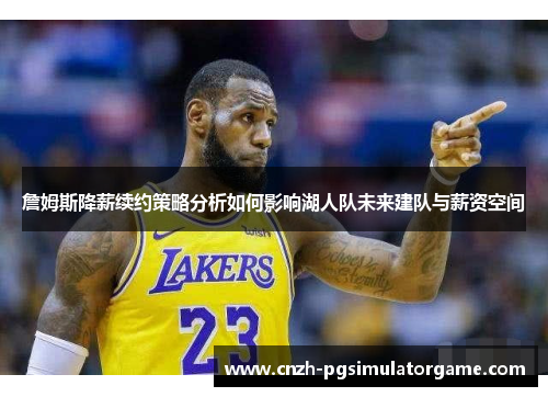 詹姆斯降薪续约策略分析如何影响湖人队未来建队与薪资空间