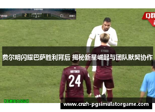 费尔明闪耀巴萨胜利背后 揭秘新星崛起与团队默契协作