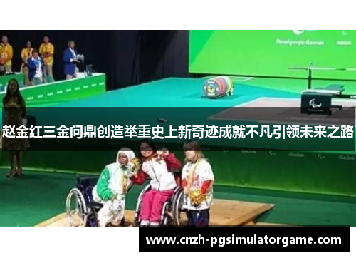 赵金红三金问鼎创造举重史上新奇迹成就不凡引领未来之路