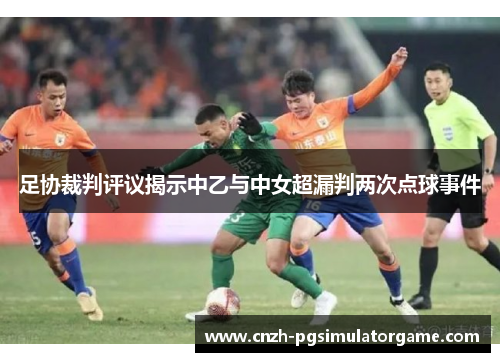 足协裁判评议揭示中乙与中女超漏判两次点球事件