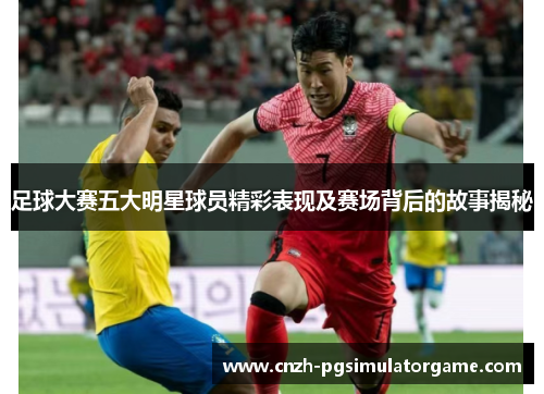 足球大赛五大明星球员精彩表现及赛场背后的故事揭秘