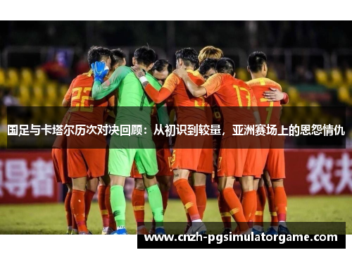 国足与卡塔尔历次对决回顾：从初识到较量，亚洲赛场上的恩怨情仇