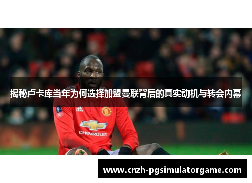 揭秘卢卡库当年为何选择加盟曼联背后的真实动机与转会内幕 揭秘卢卡库当年为何选择加盟曼联背后的真实动机与转会内幕