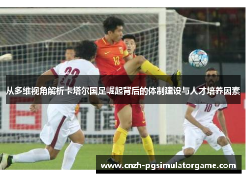 从多维视角解析卡塔尔国足崛起背后的体制建设与人才培养因素 从多维视角解析卡塔尔国足崛起背后的体制建设与人才培养因素
