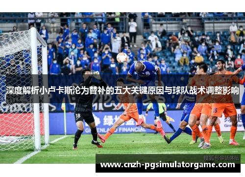 深度解析小卢卡斯沦为替补的五大关键原因与球队战术调整影响 深度解析小卢卡斯沦为替补的五大关键原因与球队战术调整影响