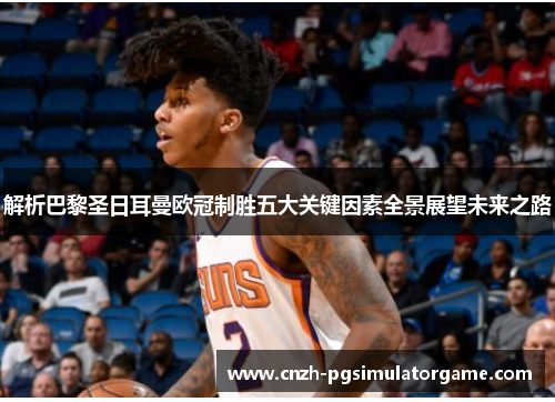 解析巴黎圣日耳曼欧冠制胜五大关键因素全景展望未来之路 解析巴黎圣日耳曼欧冠制胜五大关键因素全景展望未来之路