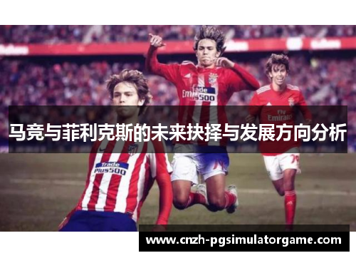 马竞与菲利克斯的未来抉择与发展方向分析
