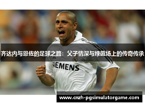 齐达内与恩佐的足球之路：父子情深与绿茵场上的传奇传承