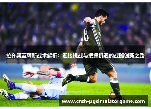 拉齐奥蓝鹰新战术解析：迎接挑战与把握机遇的战略创新之路
