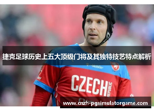 捷克足球历史上五大顶级门将及其独特技艺特点解析