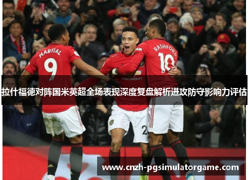 拉什福德对阵国米英超全场表现深度复盘解析进攻防守影响力评估