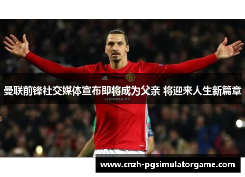 曼联前锋社交媒体宣布即将成为父亲 将迎来人生新篇章