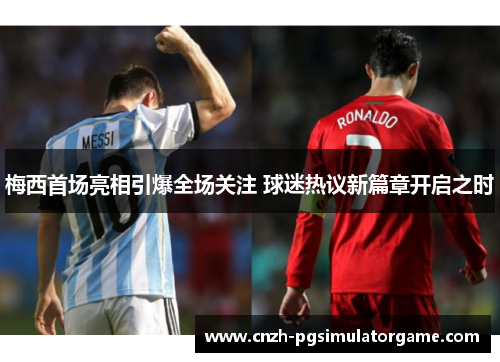 梅西首场亮相引爆全场关注 球迷热议新篇章开启之时