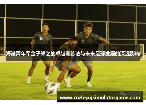海港青年军金子隆之的卓越训练法与未来足球发展的深远影响