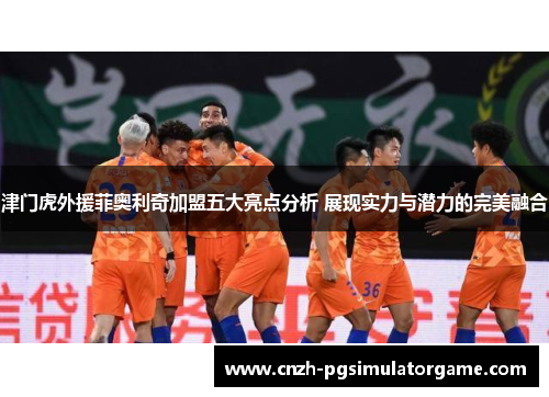 津门虎外援菲奥利奇加盟五大亮点分析 展现实力与潜力的完美融合