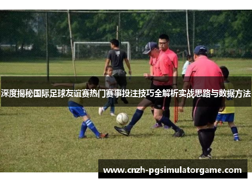 深度揭秘国际足球友谊赛热门赛事投注技巧全解析实战思路与数据方法